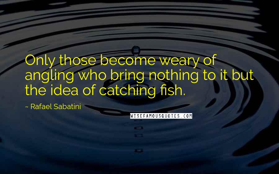 Rafael Sabatini Quotes: Only those become weary of angling who bring nothing to it but the idea of catching fish.