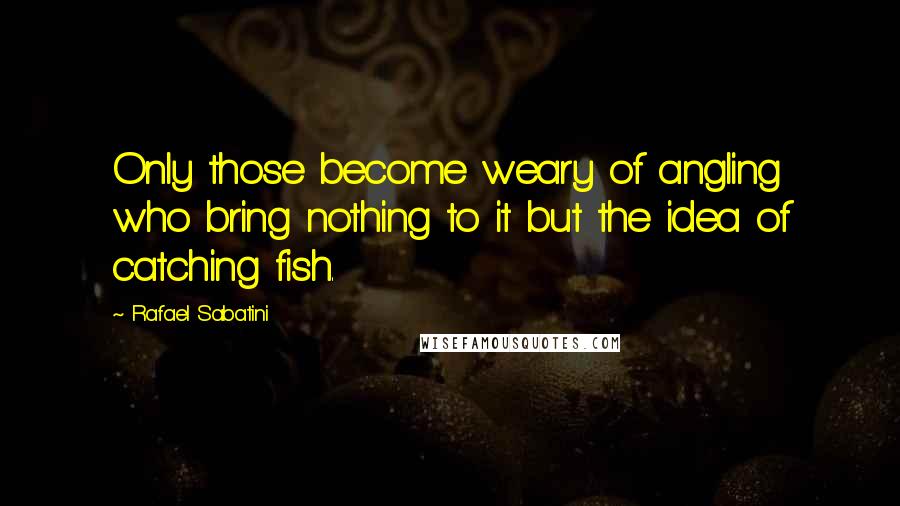 Rafael Sabatini Quotes: Only those become weary of angling who bring nothing to it but the idea of catching fish.