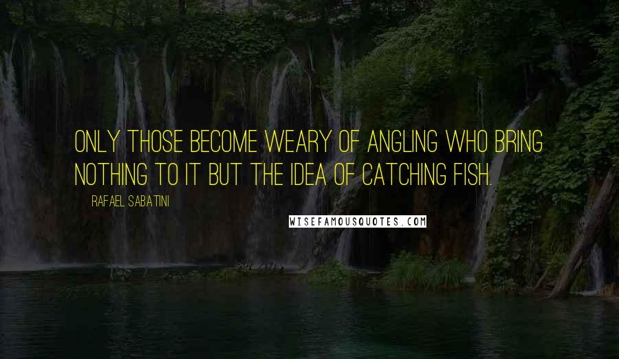 Rafael Sabatini Quotes: Only those become weary of angling who bring nothing to it but the idea of catching fish.