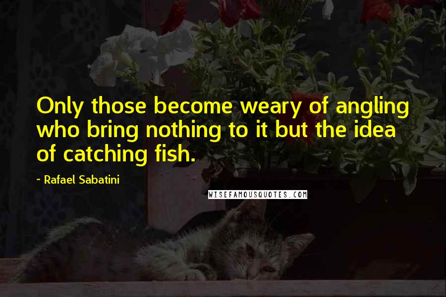 Rafael Sabatini Quotes: Only those become weary of angling who bring nothing to it but the idea of catching fish.