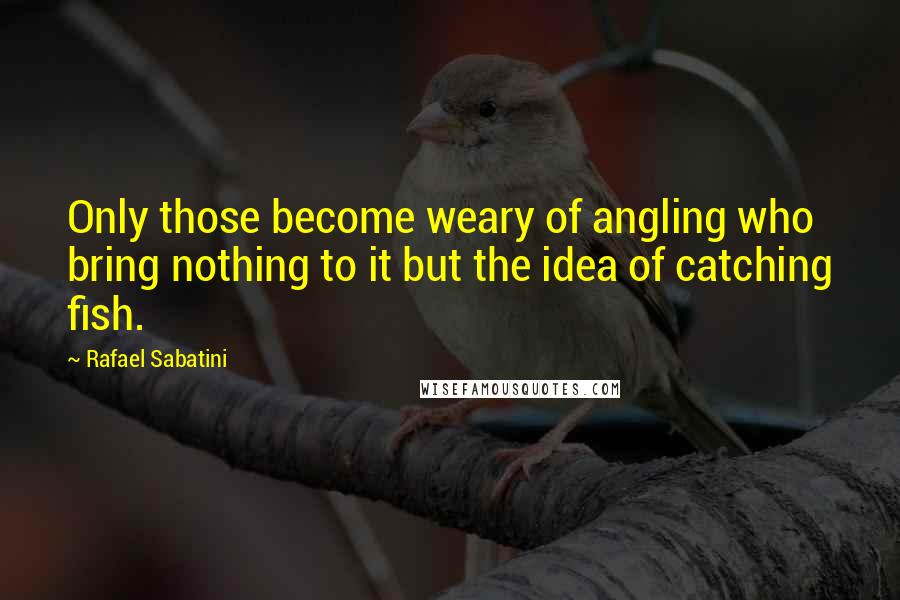 Rafael Sabatini Quotes: Only those become weary of angling who bring nothing to it but the idea of catching fish.