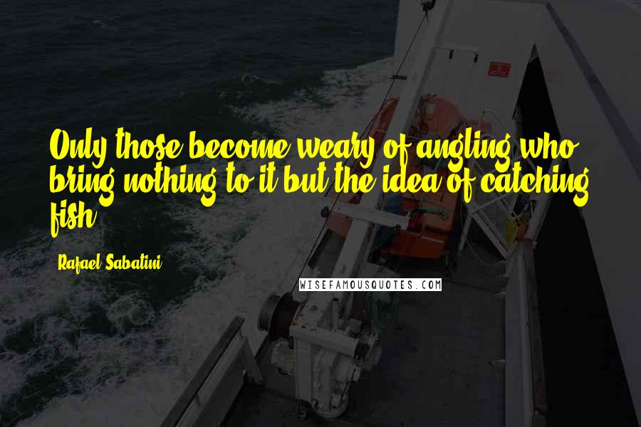 Rafael Sabatini Quotes: Only those become weary of angling who bring nothing to it but the idea of catching fish.