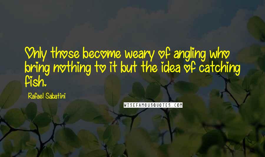 Rafael Sabatini Quotes: Only those become weary of angling who bring nothing to it but the idea of catching fish.