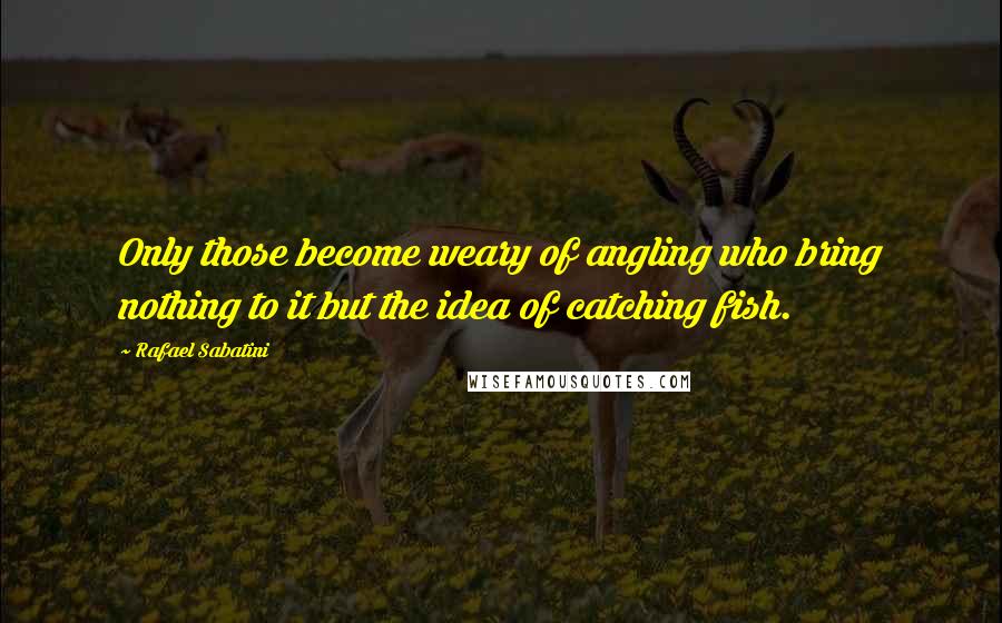 Rafael Sabatini Quotes: Only those become weary of angling who bring nothing to it but the idea of catching fish.