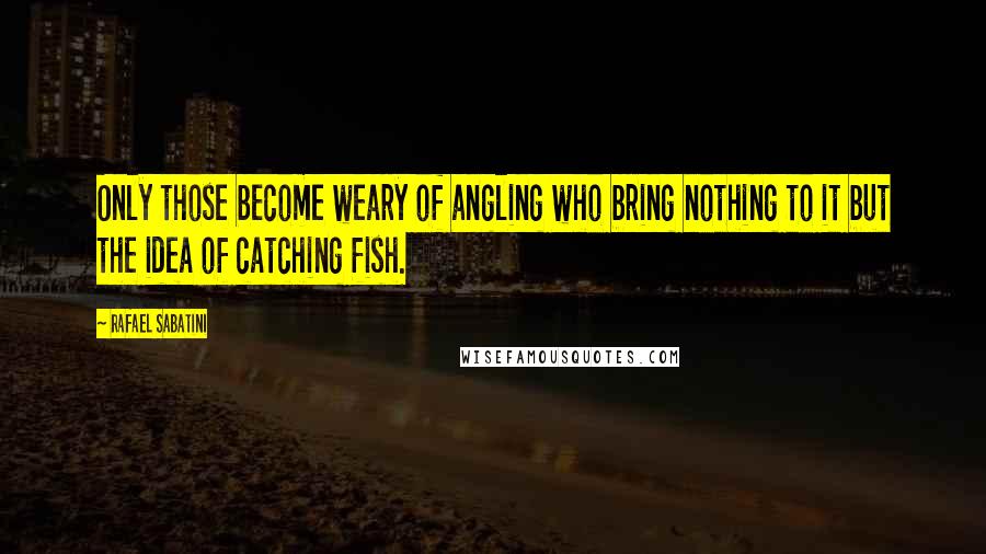 Rafael Sabatini Quotes: Only those become weary of angling who bring nothing to it but the idea of catching fish.