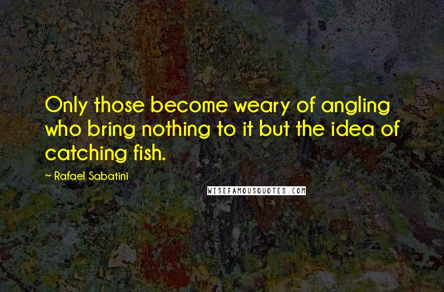 Rafael Sabatini Quotes: Only those become weary of angling who bring nothing to it but the idea of catching fish.