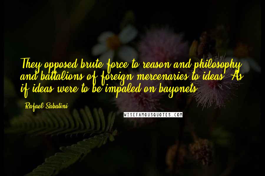 Rafael Sabatini Quotes: They opposed brute force to reason and philosophy, and battalions of foreign mercenaries to ideas. As if ideas were to be impaled on bayonets!