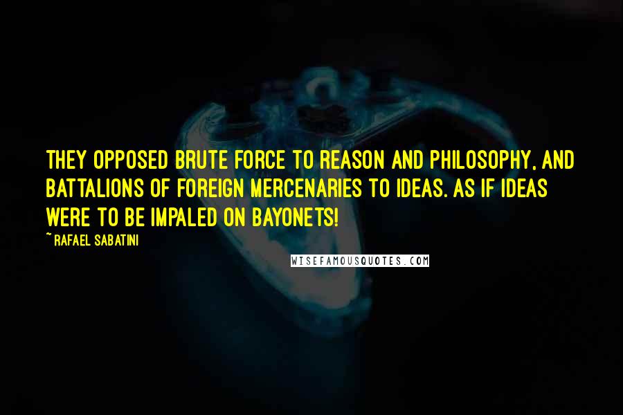 Rafael Sabatini Quotes: They opposed brute force to reason and philosophy, and battalions of foreign mercenaries to ideas. As if ideas were to be impaled on bayonets!