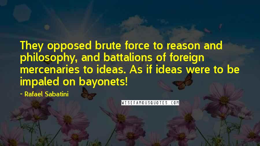 Rafael Sabatini Quotes: They opposed brute force to reason and philosophy, and battalions of foreign mercenaries to ideas. As if ideas were to be impaled on bayonets!