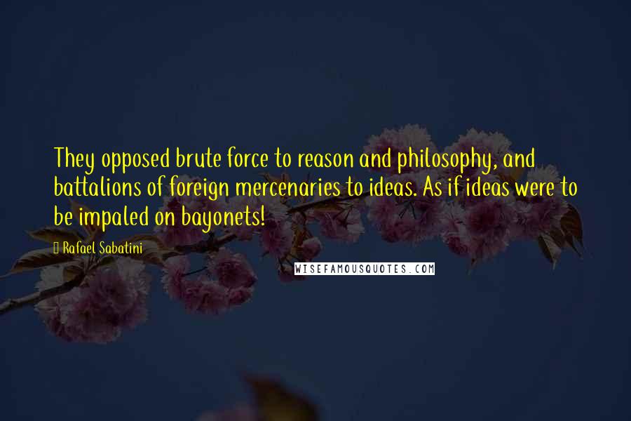 Rafael Sabatini Quotes: They opposed brute force to reason and philosophy, and battalions of foreign mercenaries to ideas. As if ideas were to be impaled on bayonets!