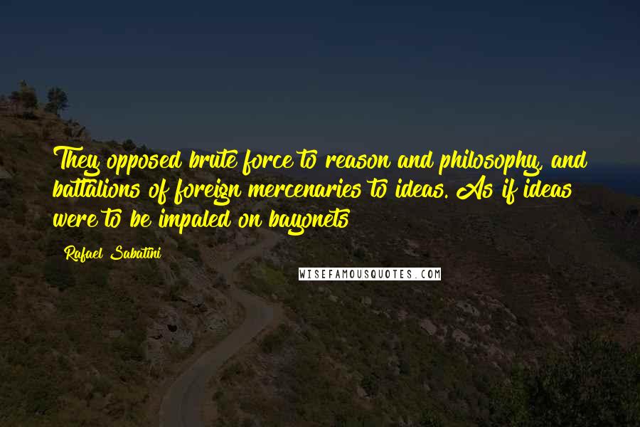 Rafael Sabatini Quotes: They opposed brute force to reason and philosophy, and battalions of foreign mercenaries to ideas. As if ideas were to be impaled on bayonets!