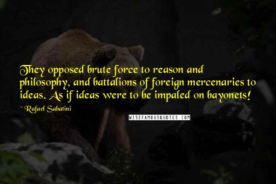 Rafael Sabatini Quotes: They opposed brute force to reason and philosophy, and battalions of foreign mercenaries to ideas. As if ideas were to be impaled on bayonets!