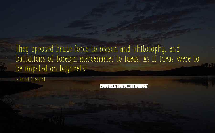 Rafael Sabatini Quotes: They opposed brute force to reason and philosophy, and battalions of foreign mercenaries to ideas. As if ideas were to be impaled on bayonets!