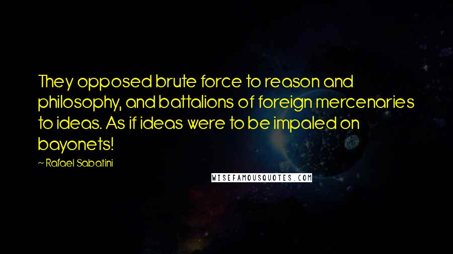 Rafael Sabatini Quotes: They opposed brute force to reason and philosophy, and battalions of foreign mercenaries to ideas. As if ideas were to be impaled on bayonets!