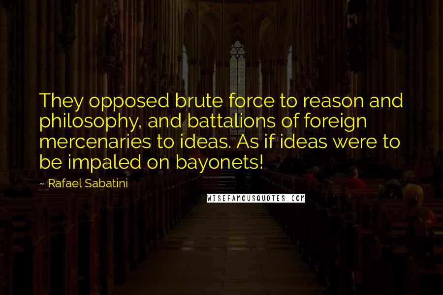 Rafael Sabatini Quotes: They opposed brute force to reason and philosophy, and battalions of foreign mercenaries to ideas. As if ideas were to be impaled on bayonets!