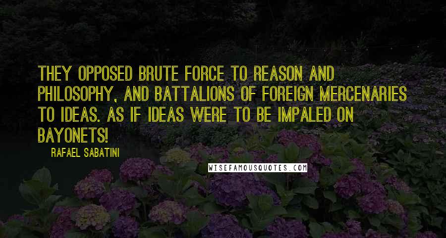 Rafael Sabatini Quotes: They opposed brute force to reason and philosophy, and battalions of foreign mercenaries to ideas. As if ideas were to be impaled on bayonets!