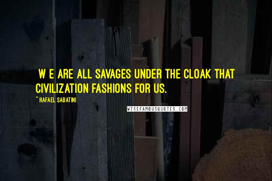 Rafael Sabatini Quotes: [W]e are all savages under the cloak that civilization fashions for us.