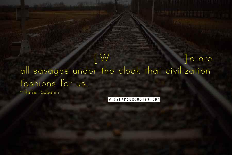 Rafael Sabatini Quotes: [W]e are all savages under the cloak that civilization fashions for us.