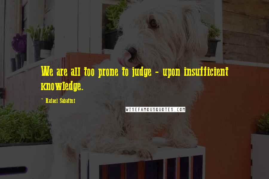 Rafael Sabatini Quotes: We are all too prone to judge - upon insufficient knowledge.