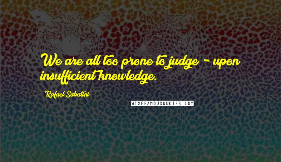 Rafael Sabatini Quotes: We are all too prone to judge - upon insufficient knowledge.