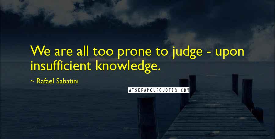 Rafael Sabatini Quotes: We are all too prone to judge - upon insufficient knowledge.