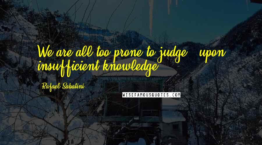 Rafael Sabatini Quotes: We are all too prone to judge - upon insufficient knowledge.