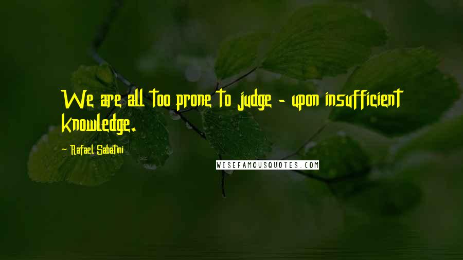 Rafael Sabatini Quotes: We are all too prone to judge - upon insufficient knowledge.