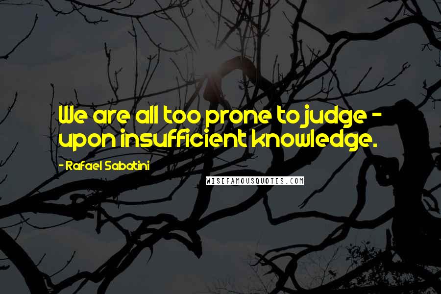 Rafael Sabatini Quotes: We are all too prone to judge - upon insufficient knowledge.