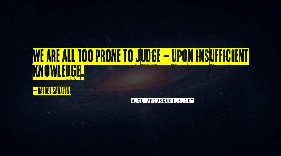 Rafael Sabatini Quotes: We are all too prone to judge - upon insufficient knowledge.