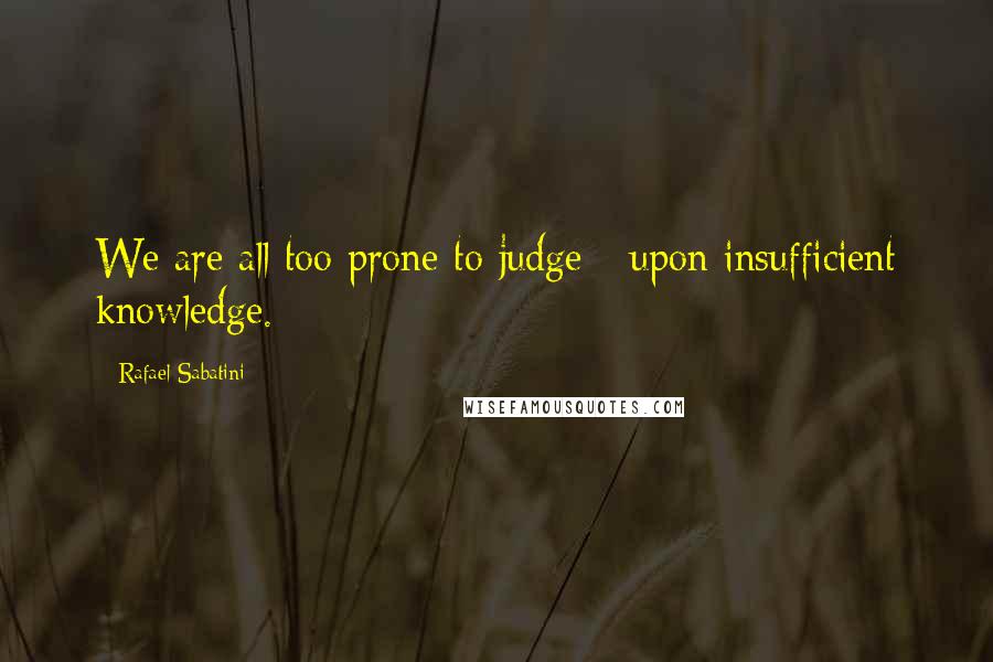 Rafael Sabatini Quotes: We are all too prone to judge - upon insufficient knowledge.