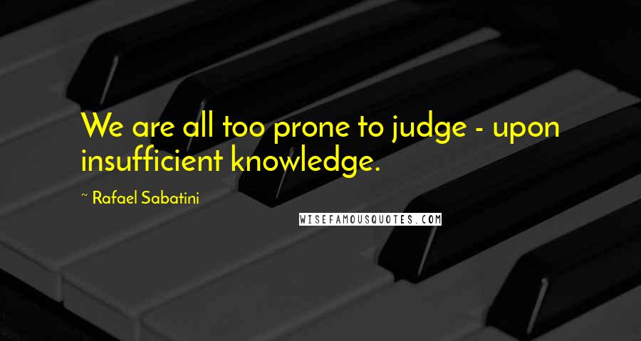 Rafael Sabatini Quotes: We are all too prone to judge - upon insufficient knowledge.