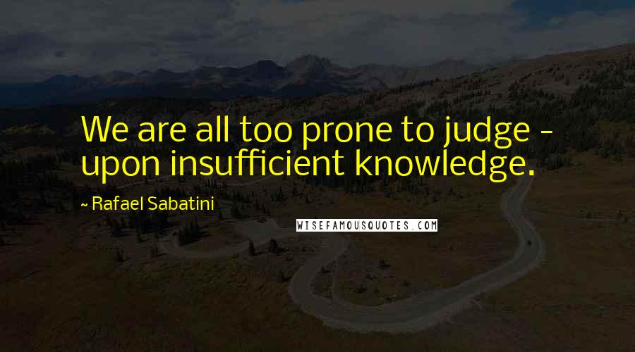 Rafael Sabatini Quotes: We are all too prone to judge - upon insufficient knowledge.