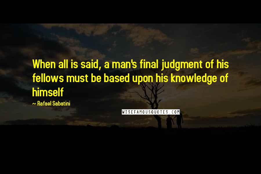 Rafael Sabatini Quotes: When all is said, a man's final judgment of his fellows must be based upon his knowledge of himself