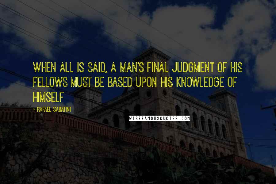 Rafael Sabatini Quotes: When all is said, a man's final judgment of his fellows must be based upon his knowledge of himself