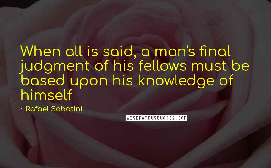 Rafael Sabatini Quotes: When all is said, a man's final judgment of his fellows must be based upon his knowledge of himself