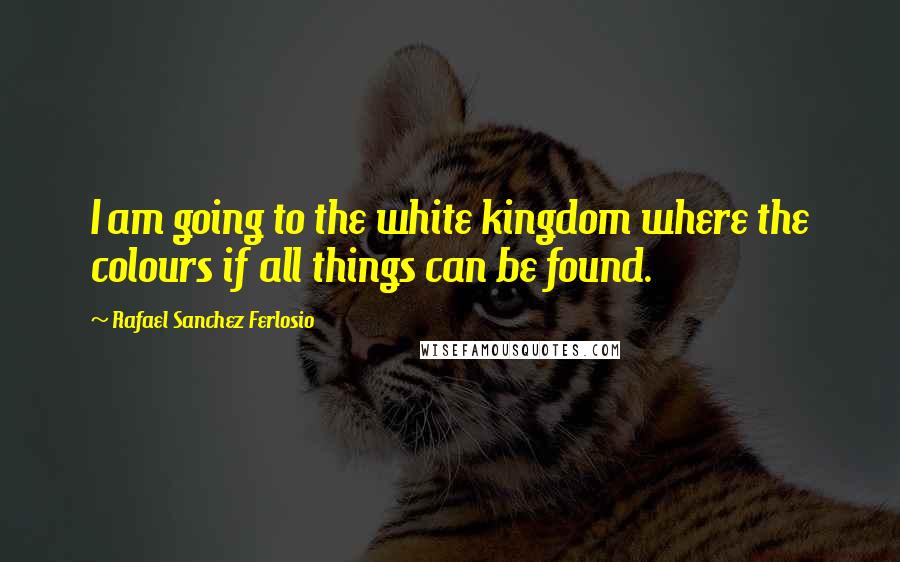 Rafael Sanchez Ferlosio Quotes: I am going to the white kingdom where the colours if all things can be found.