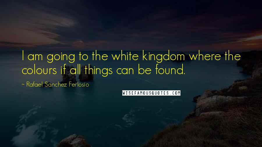 Rafael Sanchez Ferlosio Quotes: I am going to the white kingdom where the colours if all things can be found.