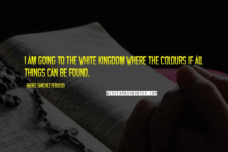 Rafael Sanchez Ferlosio Quotes: I am going to the white kingdom where the colours if all things can be found.