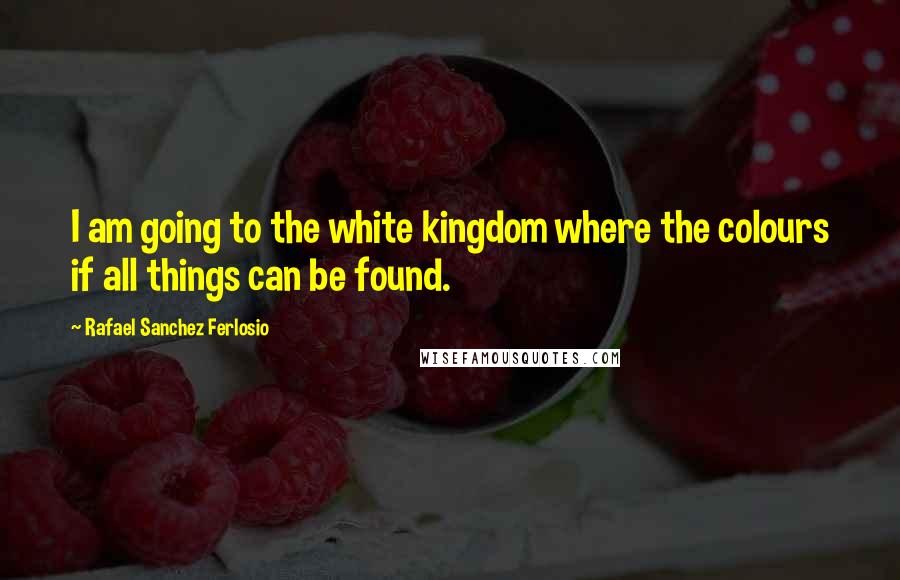 Rafael Sanchez Ferlosio Quotes: I am going to the white kingdom where the colours if all things can be found.