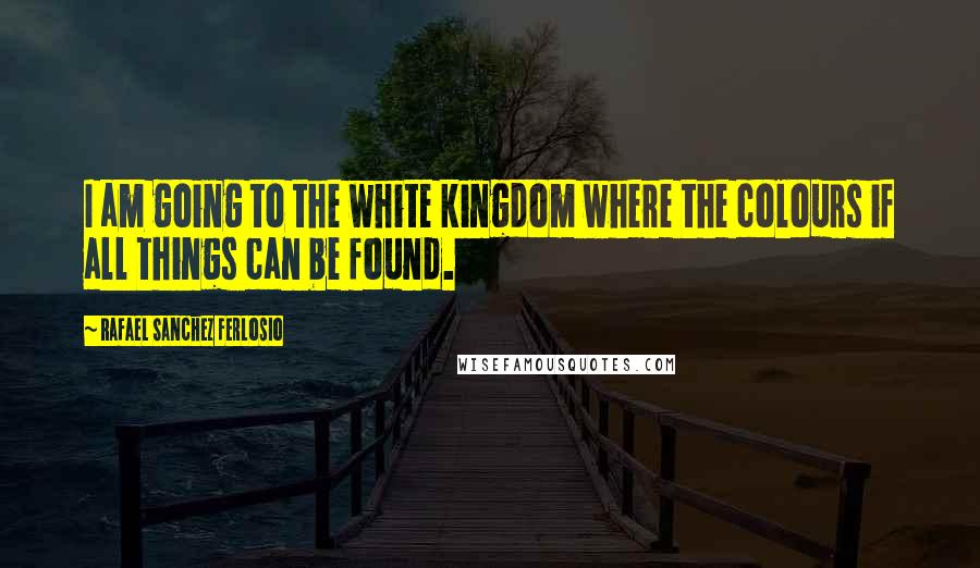 Rafael Sanchez Ferlosio Quotes: I am going to the white kingdom where the colours if all things can be found.