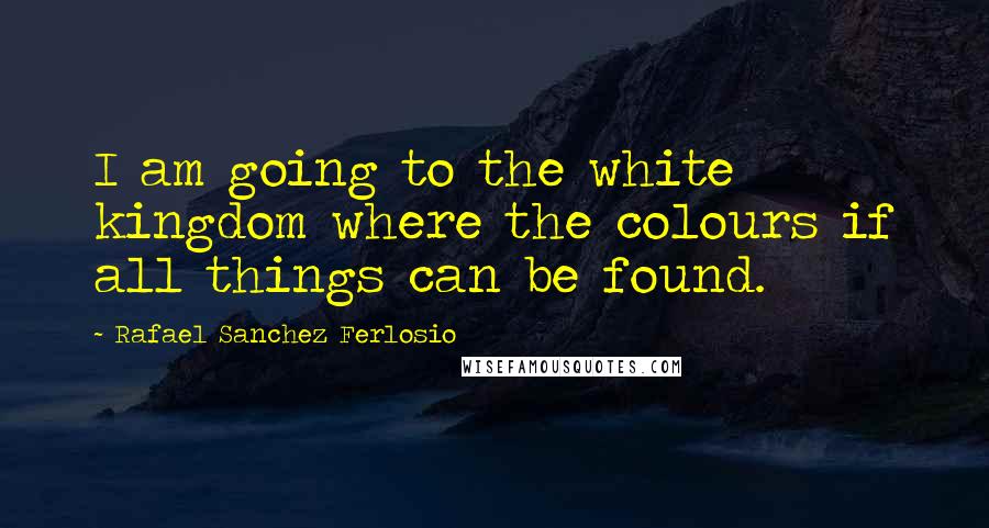 Rafael Sanchez Ferlosio Quotes: I am going to the white kingdom where the colours if all things can be found.