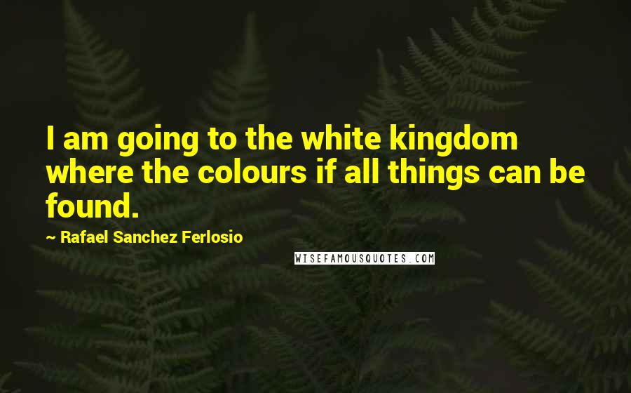 Rafael Sanchez Ferlosio Quotes: I am going to the white kingdom where the colours if all things can be found.