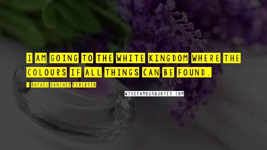 Rafael Sanchez Ferlosio Quotes: I am going to the white kingdom where the colours if all things can be found.