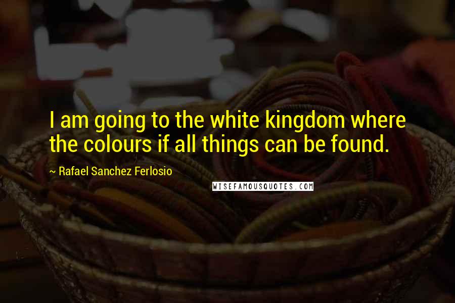 Rafael Sanchez Ferlosio Quotes: I am going to the white kingdom where the colours if all things can be found.