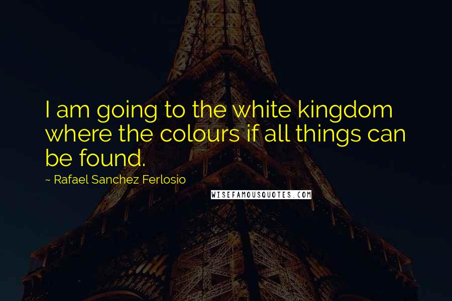 Rafael Sanchez Ferlosio Quotes: I am going to the white kingdom where the colours if all things can be found.