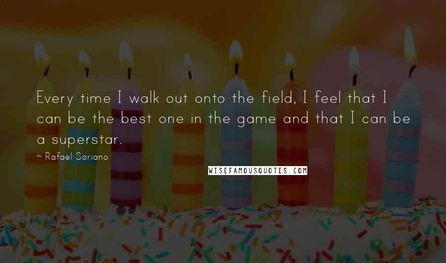 Rafael Soriano Quotes: Every time I walk out onto the field, I feel that I can be the best one in the game and that I can be a superstar.