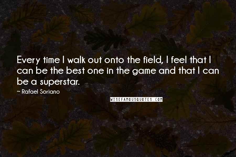 Rafael Soriano Quotes: Every time I walk out onto the field, I feel that I can be the best one in the game and that I can be a superstar.