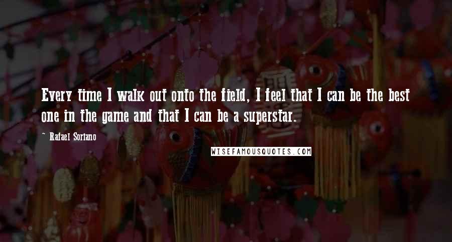 Rafael Soriano Quotes: Every time I walk out onto the field, I feel that I can be the best one in the game and that I can be a superstar.