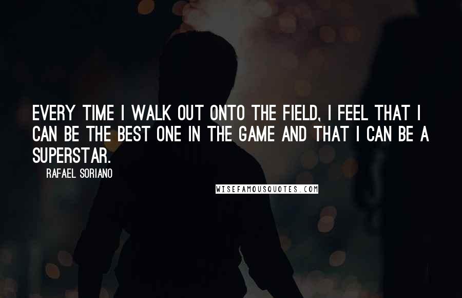 Rafael Soriano Quotes: Every time I walk out onto the field, I feel that I can be the best one in the game and that I can be a superstar.