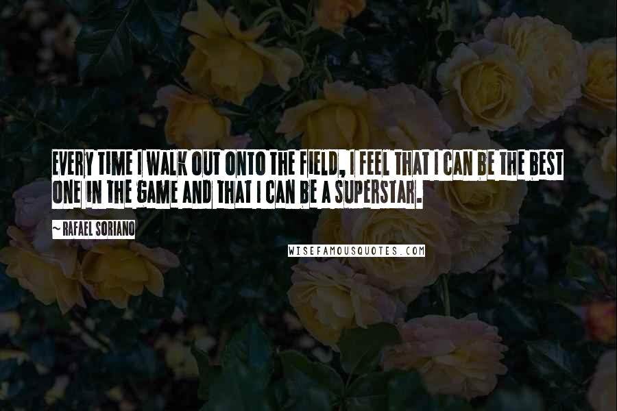 Rafael Soriano Quotes: Every time I walk out onto the field, I feel that I can be the best one in the game and that I can be a superstar.